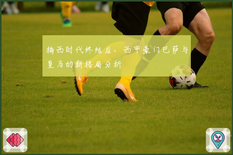 梅西时代终结后，西甲豪门巴萨与皇马的新格局分析