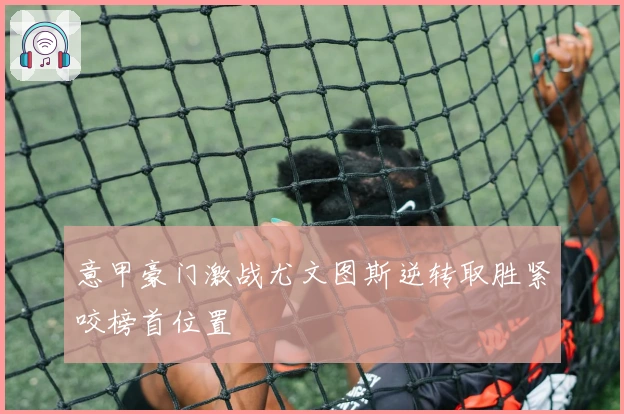 意甲豪门激战尤文图斯逆转取胜紧咬榜首位置