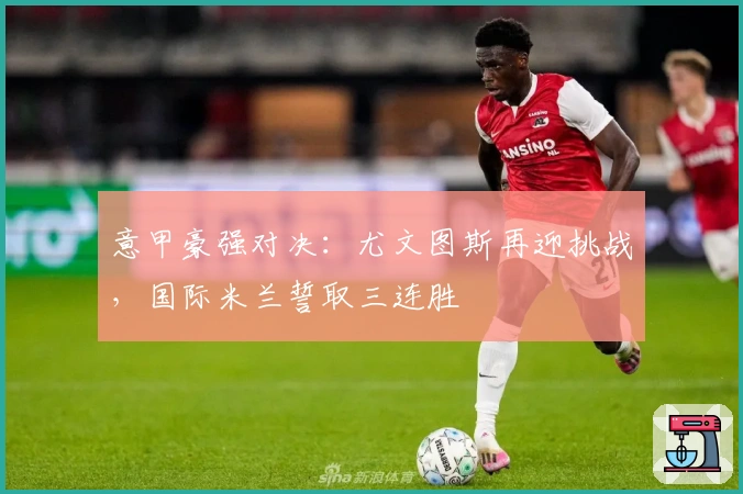 意甲豪强对决：尤文图斯再迎挑战，国际米兰誓取三连胜