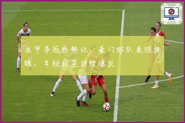 法甲争冠白热化，豪门球队表现抢眼，年轻新星持续爆发