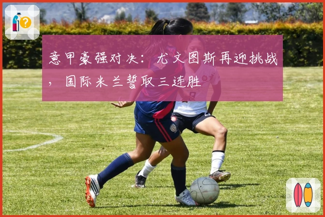 意甲豪强对决：尤文图斯再迎挑战，国际米兰誓取三连胜