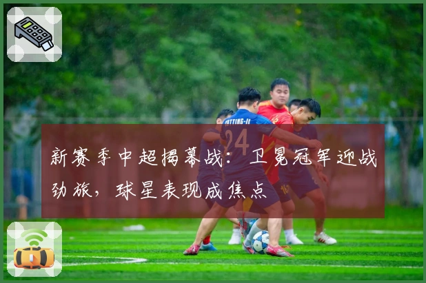 新赛季中超揭幕战：卫冕冠军迎战劲旅，球星表现成焦点