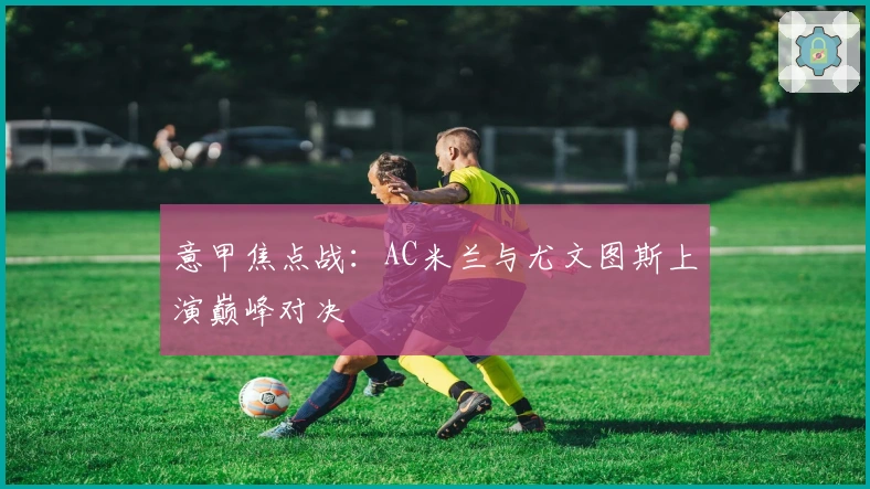 意甲焦点战：AC米兰与尤文图斯上演巅峰对决