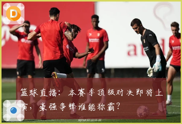 篮球直播：本赛季顶级对决即将上演，豪强争锋谁能称霸？