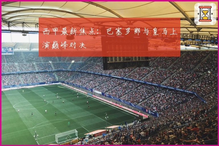 西甲最新焦点:巴塞罗那与皇马上演巅峰对决