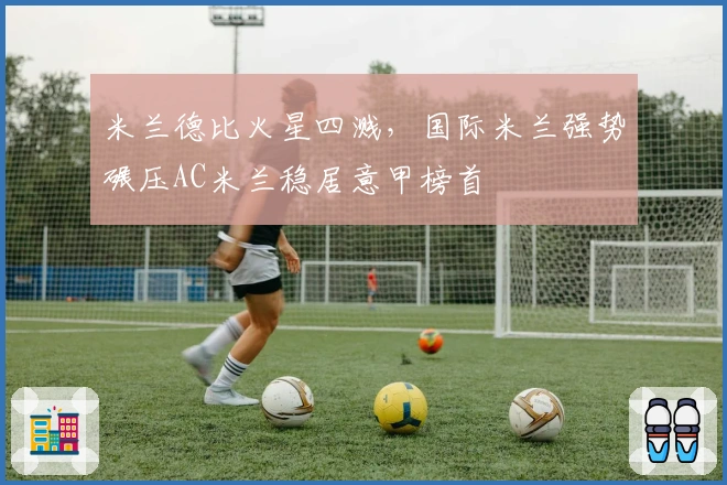 米兰德比火星四溅，国际米兰强势碾压AC米兰稳居意甲榜首