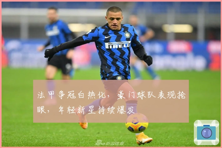 法甲争冠白热化,豪门球队表现抢眼,年轻新星持续爆发