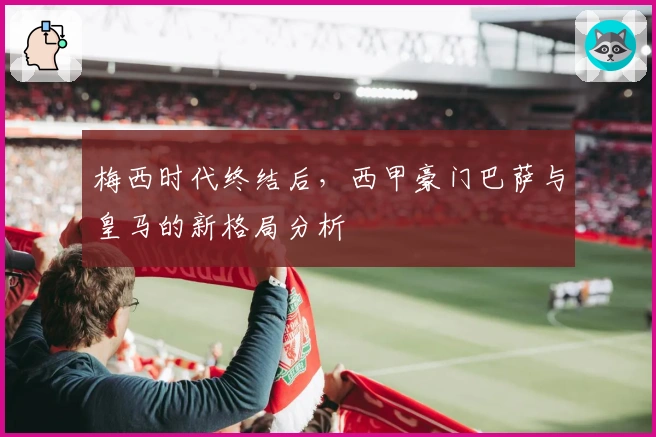 梅西时代终结后，西甲豪门巴萨与皇马的新格局分析